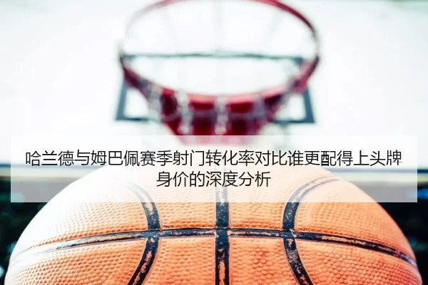 哈兰德与姆巴佩赛季射门转化率对比谁更配得上头牌身价的深度分析